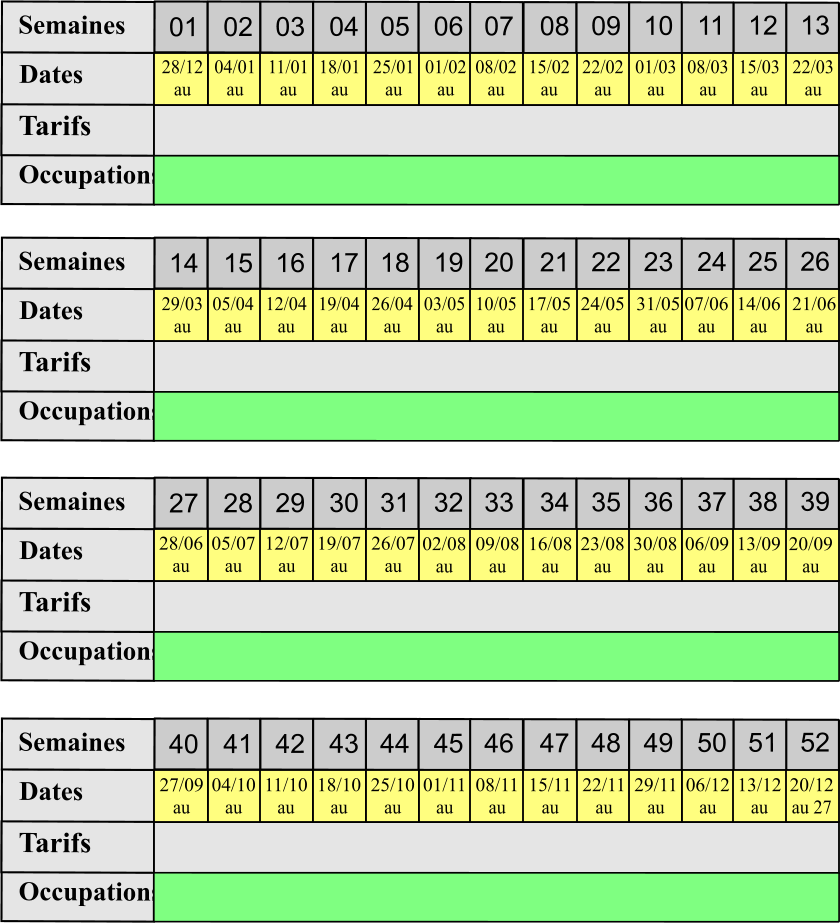 01 02 03 04 05 06 07 08 09 10 11 12 13 Tarifs  Occupations Semaines Dates 14 15 16 17 18 19 20 21 22 23 24 25 26 Tarifs  Occupations Semaines Dates 27 28 29 30 31 32 33 34 35 36 37 38 39 Tarifs  Occupations Semaines Dates 40 41 42 43 44 45 46 47 48 49 50 51 52 Tarifs  Occupations Semaines Dates 28/12 au  04/01 au  11/01 au 18/01 au  25/01 au 01/02 au  08/02 au  15/02 au  22/02 au  01/03 au 08/03 au 15/03 au 22/03 au 29/03 au 05/04 au 12/04 au 19/04 au 26/04 au 03/05 au 10/05 au 17/05 au 24/05 au 31/05 au 07/06 au 14/06 au 21/06 au 28/06 au 05/07 au 12/07 au 19/07 au 26/07 au 02/08 au 09/08 au 16/08 au 23/08 au 30/08 au 06/09 au 13/09 au 20/09 au 27/09 au 04/10 au 11/10 au 18/10 au 25/10 au 01/11 au 08/11 au 15/11 au 22/11 au 29/11 au 06/12 au 13/12 au 20/12 au 27