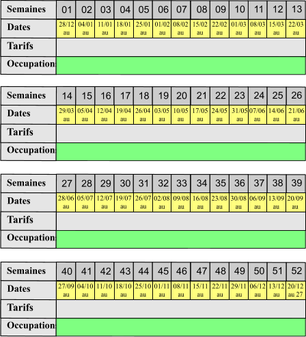 01 02 03 04 05 06 07 08 09 10 11 12 13 Tarifs  Occupations Semaines Dates 14 15 16 17 18 19 20 21 22 23 24 25 26 Tarifs  Occupations Semaines Dates 27 28 29 30 31 32 33 34 35 36 37 38 39 Tarifs  Occupations Semaines Dates 40 41 42 43 44 45 46 47 48 49 50 51 52 Tarifs  Occupations Semaines Dates 28/12 au  04/01 au  11/01 au 18/01 au  25/01 au 01/02 au  08/02 au  15/02 au  22/02 au  01/03 au 08/03 au 15/03 au 22/03 au 29/03 au 05/04 au 12/04 au 19/04 au 26/04 au 03/05 au 10/05 au 17/05 au 24/05 au 31/05 au 07/06 au 14/06 au 21/06 au 28/06 au 05/07 au 12/07 au 19/07 au 26/07 au 02/08 au 09/08 au 16/08 au 23/08 au 30/08 au 06/09 au 13/09 au 20/09 au 27/09 au 04/10 au 11/10 au 18/10 au 25/10 au 01/11 au 08/11 au 15/11 au 22/11 au 29/11 au 06/12 au 13/12 au 20/12 au 27